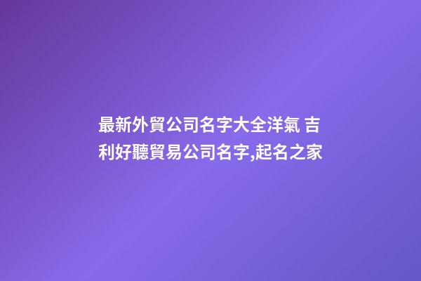 最新外貿公司名字大全洋氣 吉利好聽貿易公司名字,起名之家-第1張-公司起名-玄機派